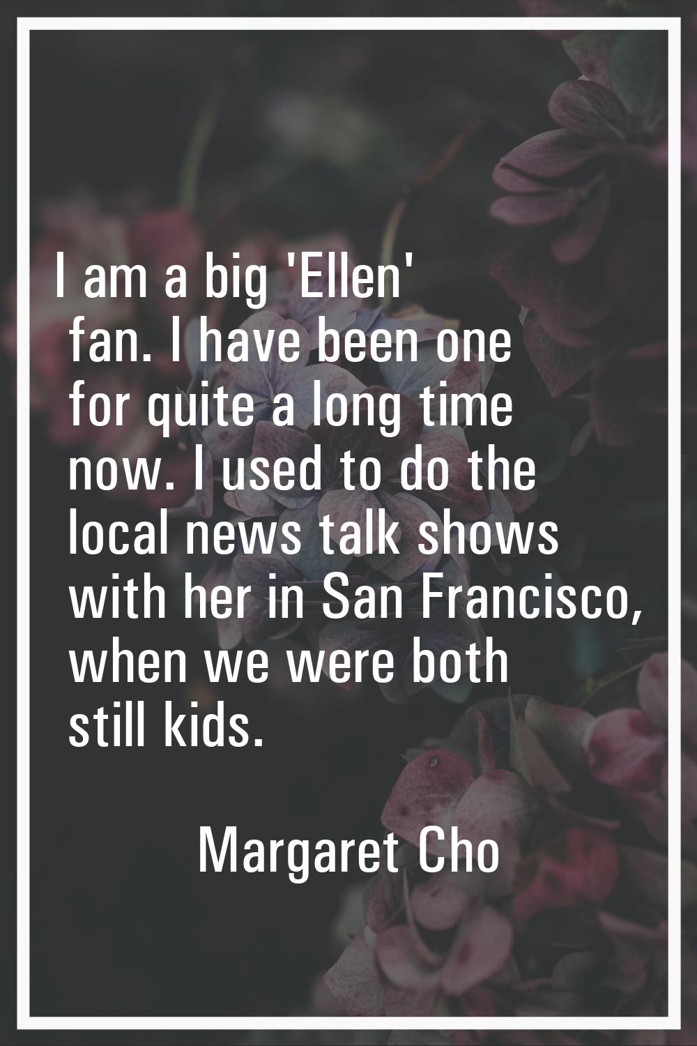 I am a big 'Ellen' fan. I have been one for quite a long time now. I used to do the local news talk