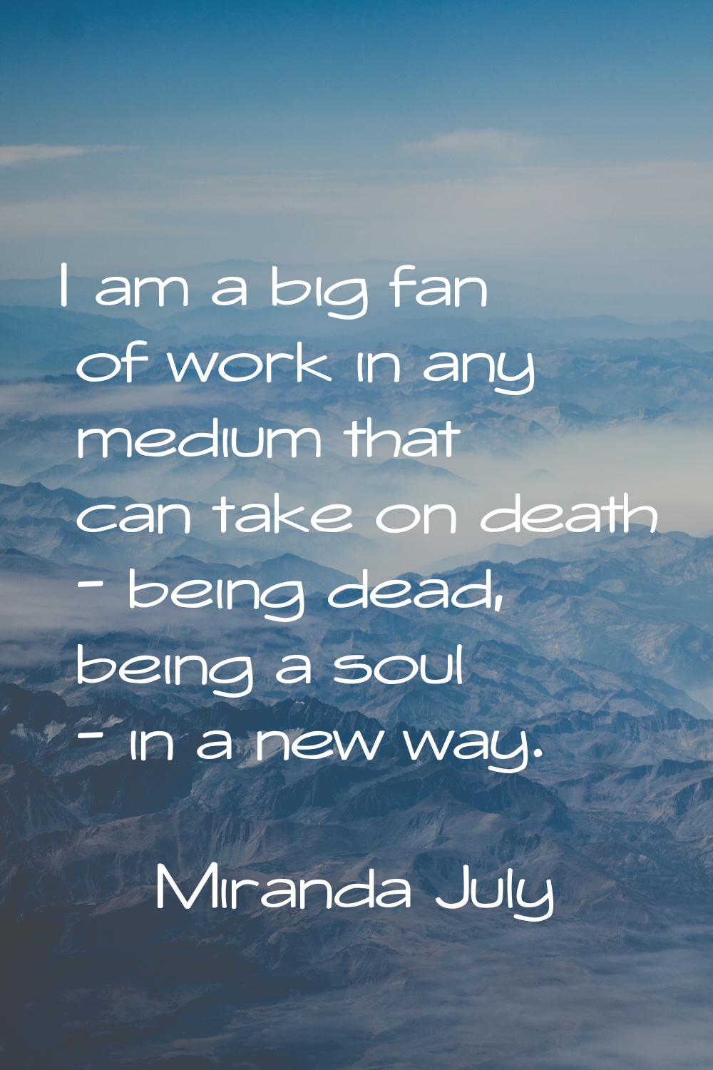I am a big fan of work in any medium that can take on death - being dead, being a soul - in a new w