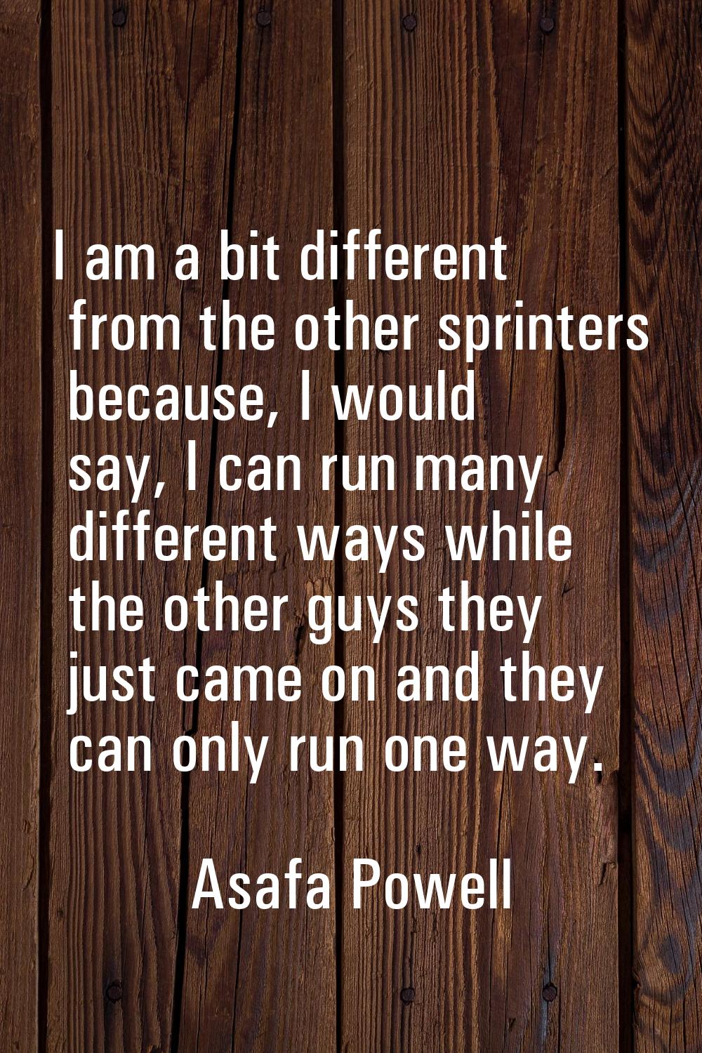 I am a bit different from the other sprinters because, I would say, I can run many different ways w