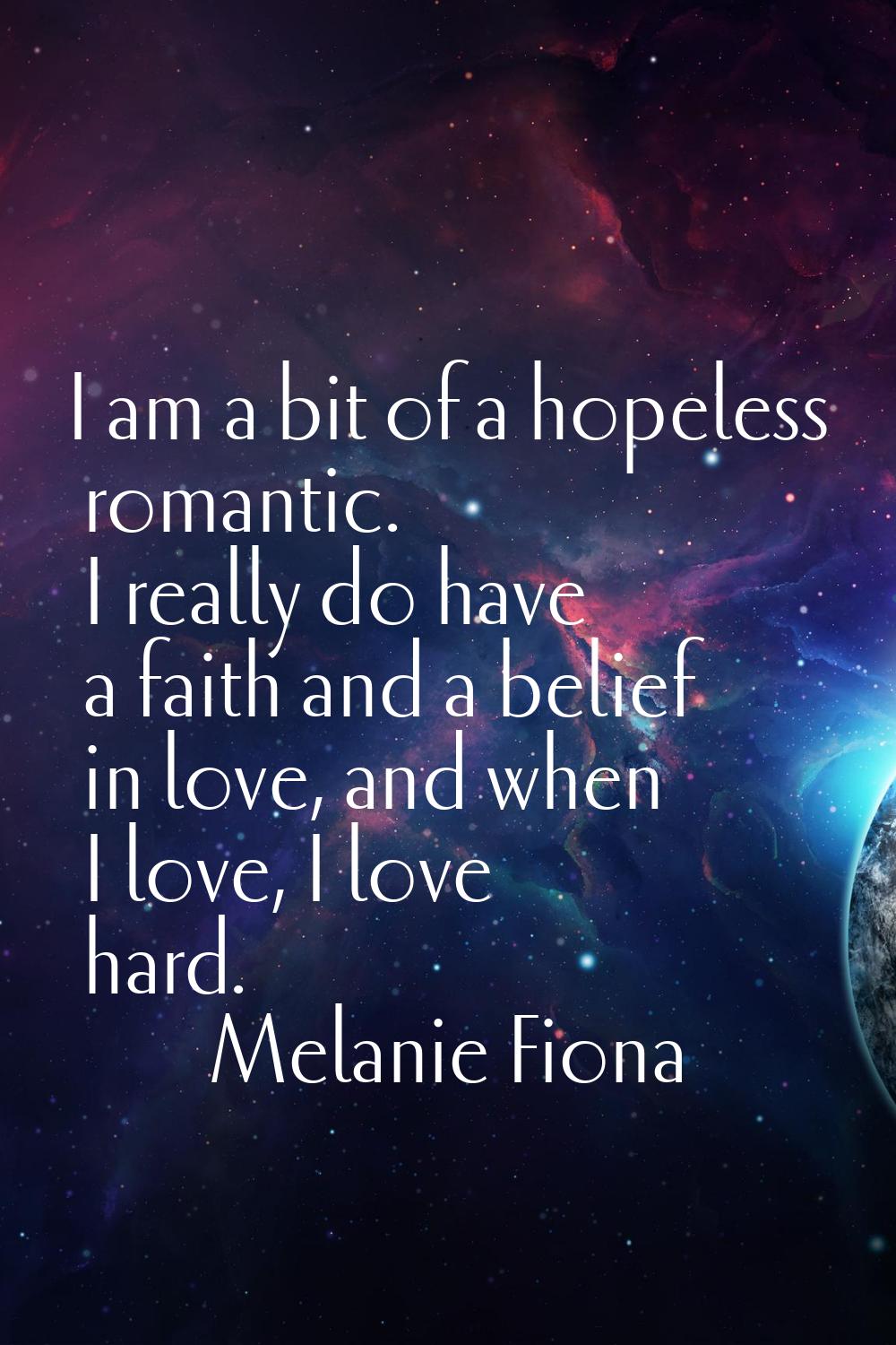 I am a bit of a hopeless romantic. I really do have a faith and a belief in love, and when I love, 