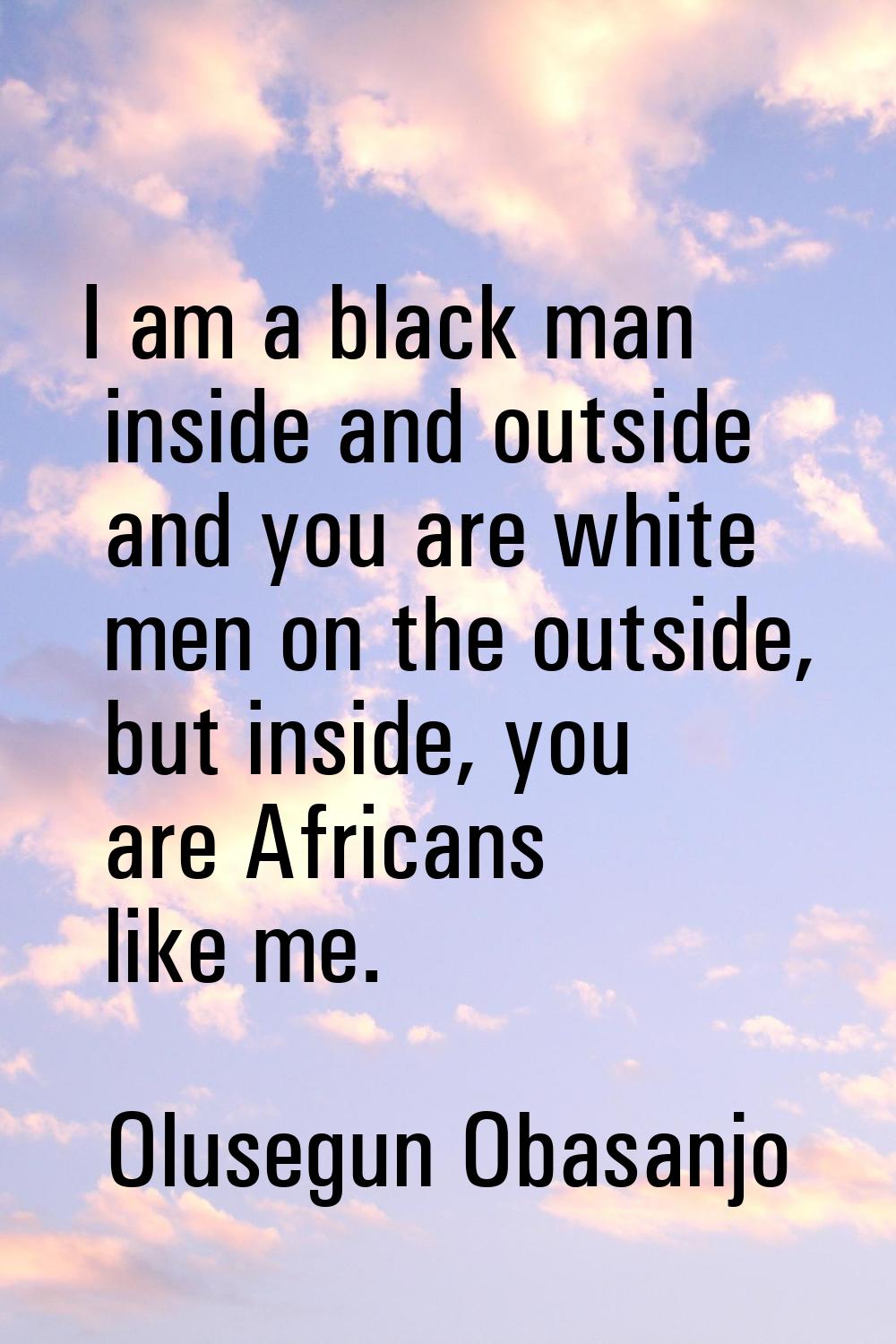 I am a black man inside and outside and you are white men on the outside, but inside, you are Afric