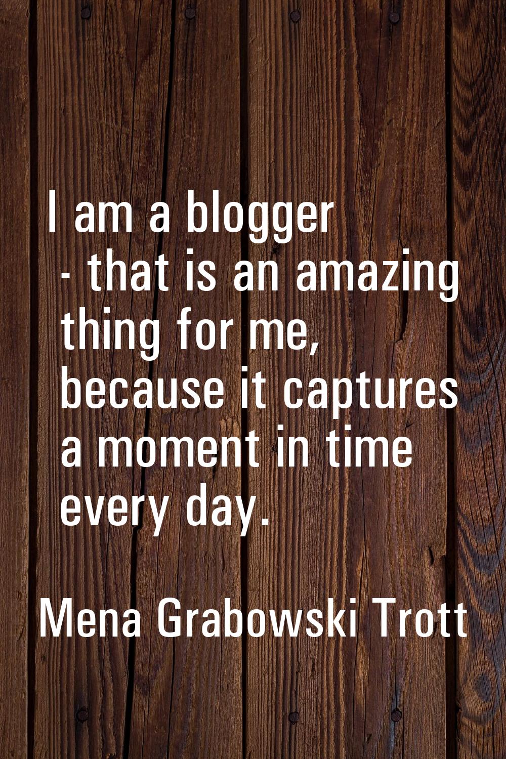 I am a blogger - that is an amazing thing for me, because it captures a moment in time every day.