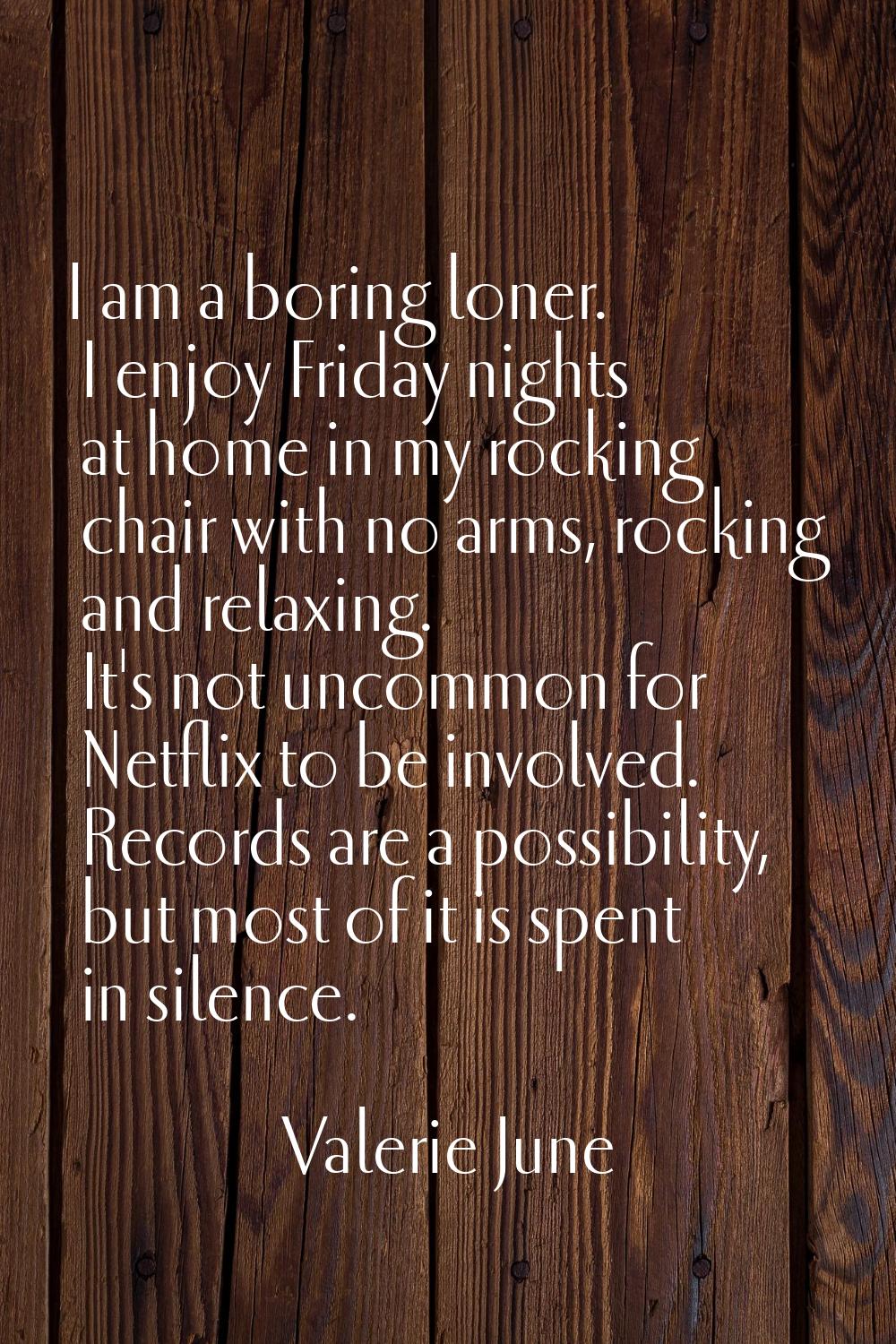 I am a boring loner. I enjoy Friday nights at home in my rocking chair with no arms, rocking and re