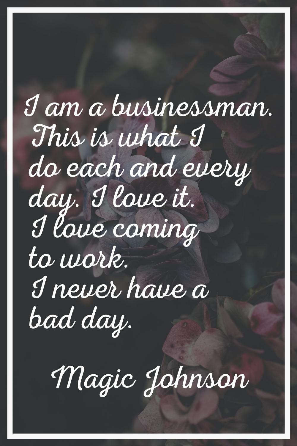 I am a businessman. This is what I do each and every day. I love it. I love coming to work. I never