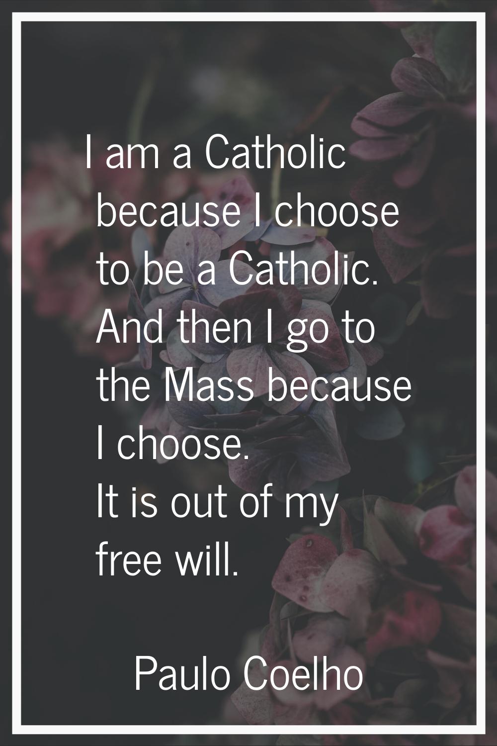 I am a Catholic because I choose to be a Catholic. And then I go to the Mass because I choose. It i