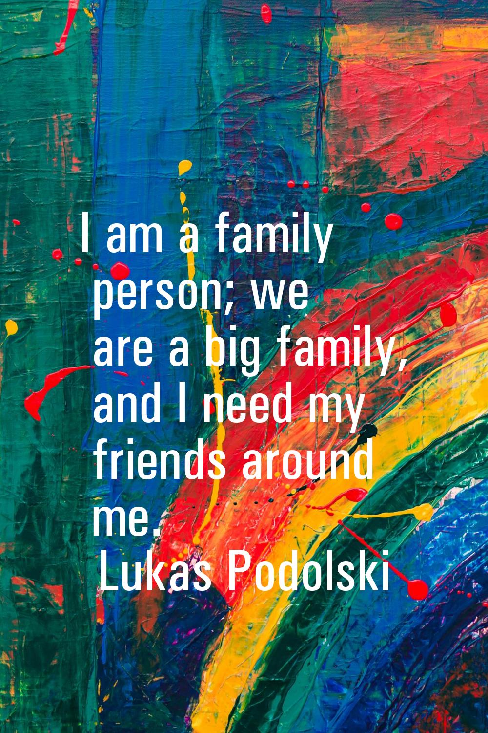 I am a family person; we are a big family, and I need my friends around me.