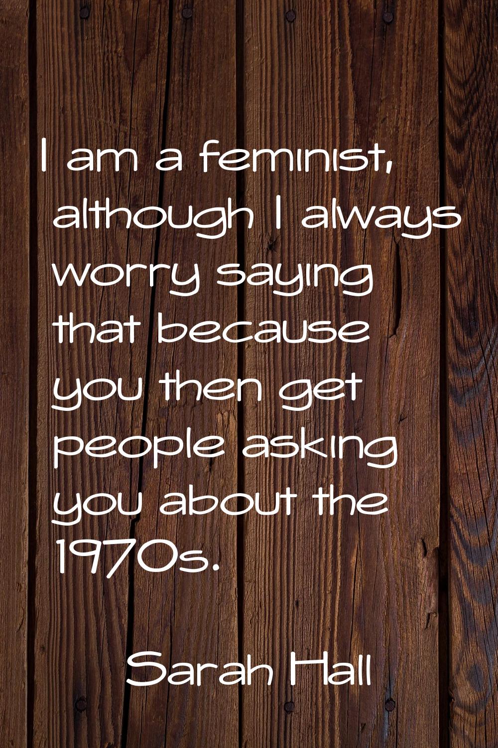 I am a feminist, although I always worry saying that because you then get people asking you about t