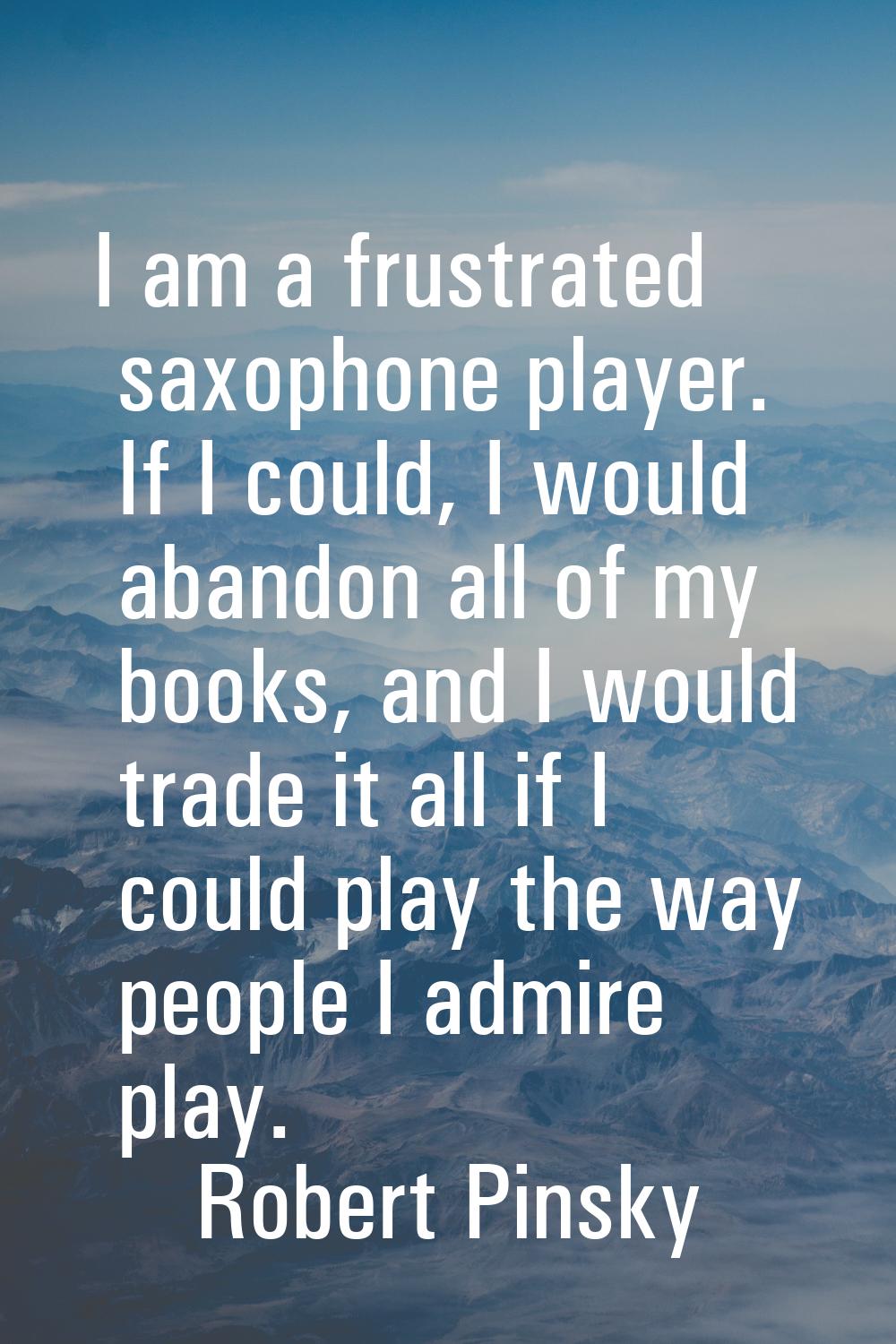 I am a frustrated saxophone player. If I could, I would abandon all of my books, and I would trade 