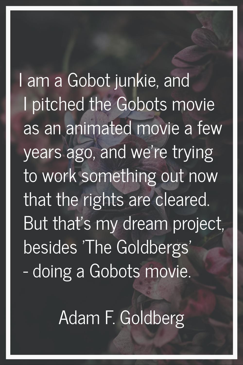 I am a Gobot junkie, and I pitched the Gobots movie as an animated movie a few years ago, and we're