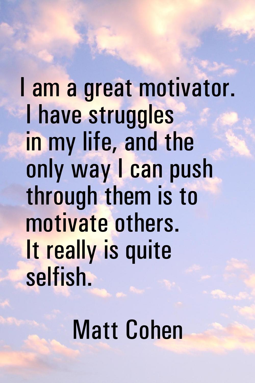I am a great motivator. I have struggles in my life, and the only way I can push through them is to