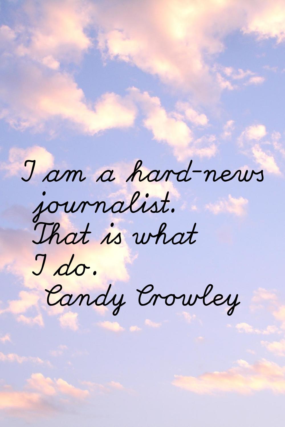 I am a hard-news journalist. That is what I do.