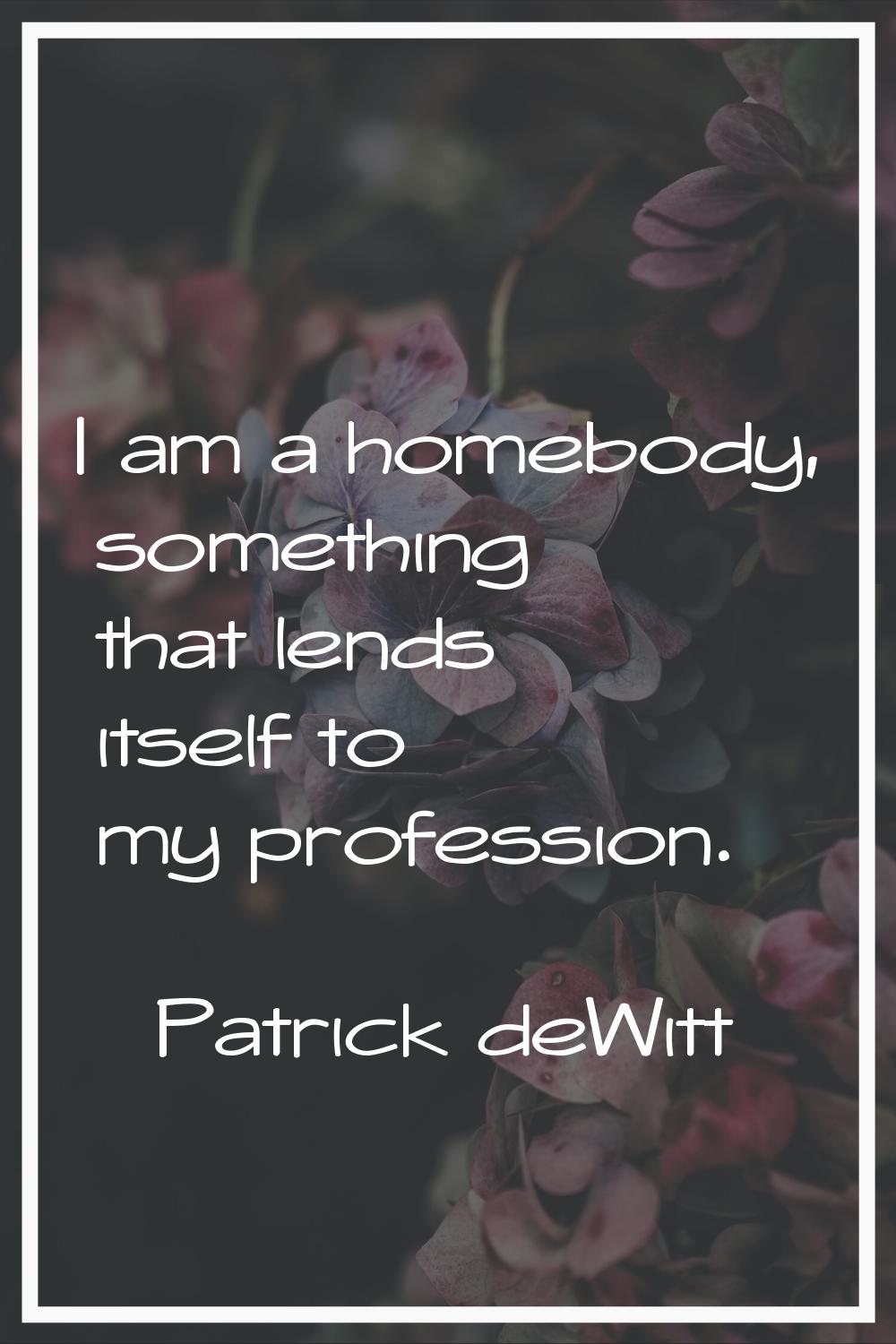 I am a homebody, something that lends itself to my profession.