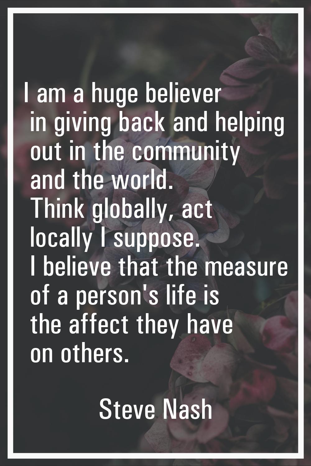 I am a huge believer in giving back and helping out in the community and the world. Think globally,