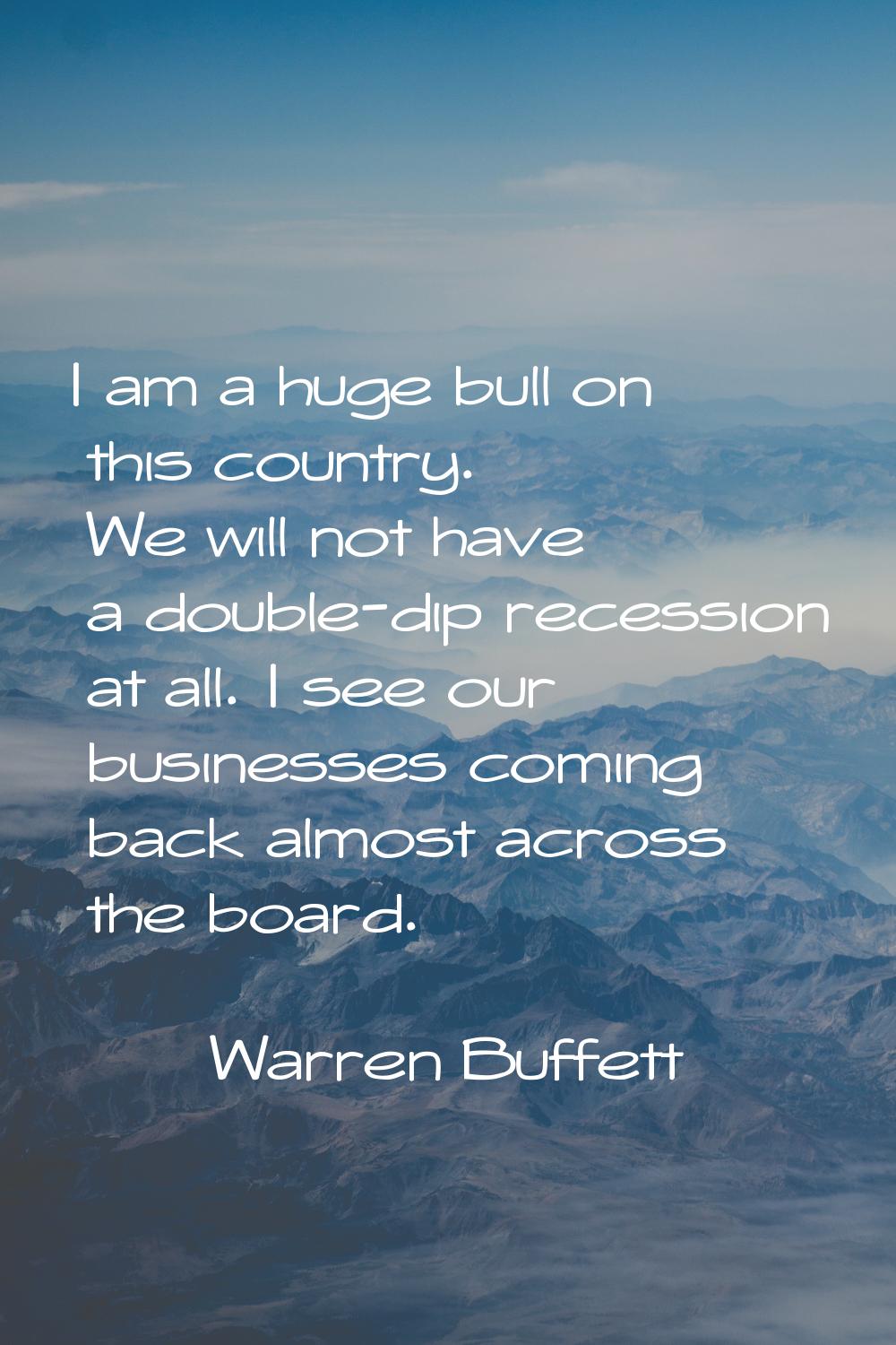 I am a huge bull on this country. We will not have a double-dip recession at all. I see our busines