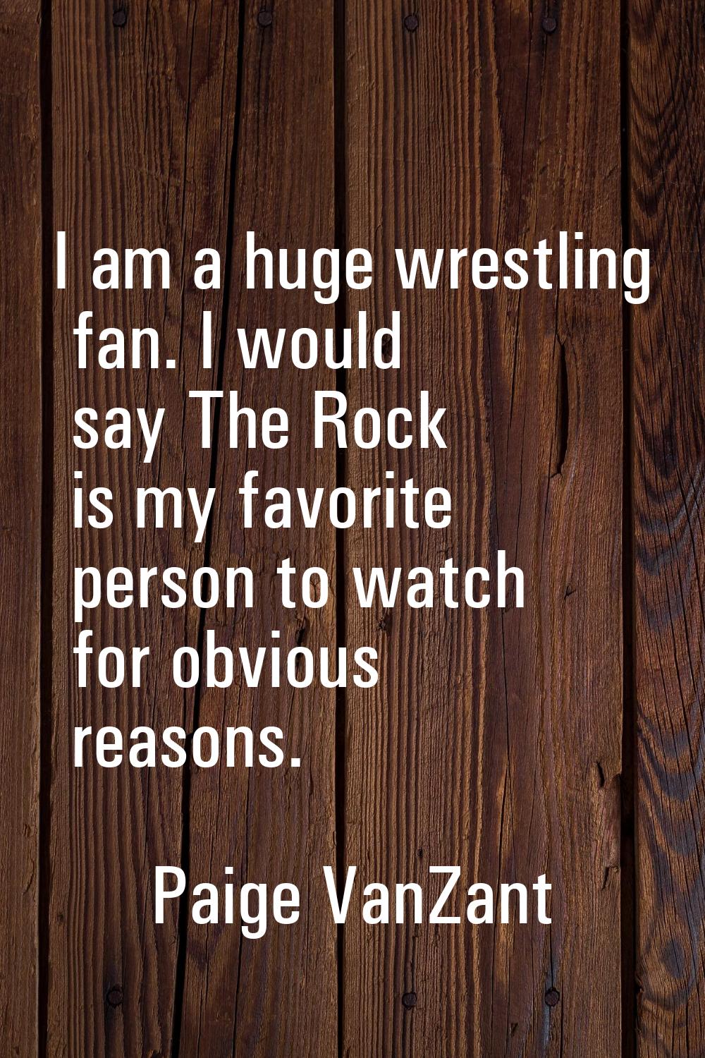 I am a huge wrestling fan. I would say The Rock is my favorite person to watch for obvious reasons.