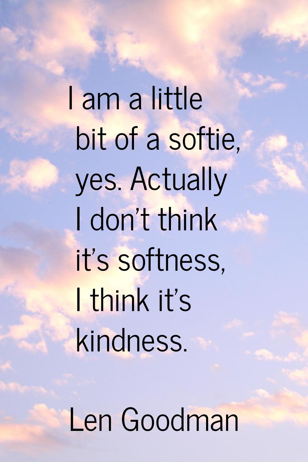 I am a little bit of a softie, yes. Actually I don't think it's softness, I think it's kindness.