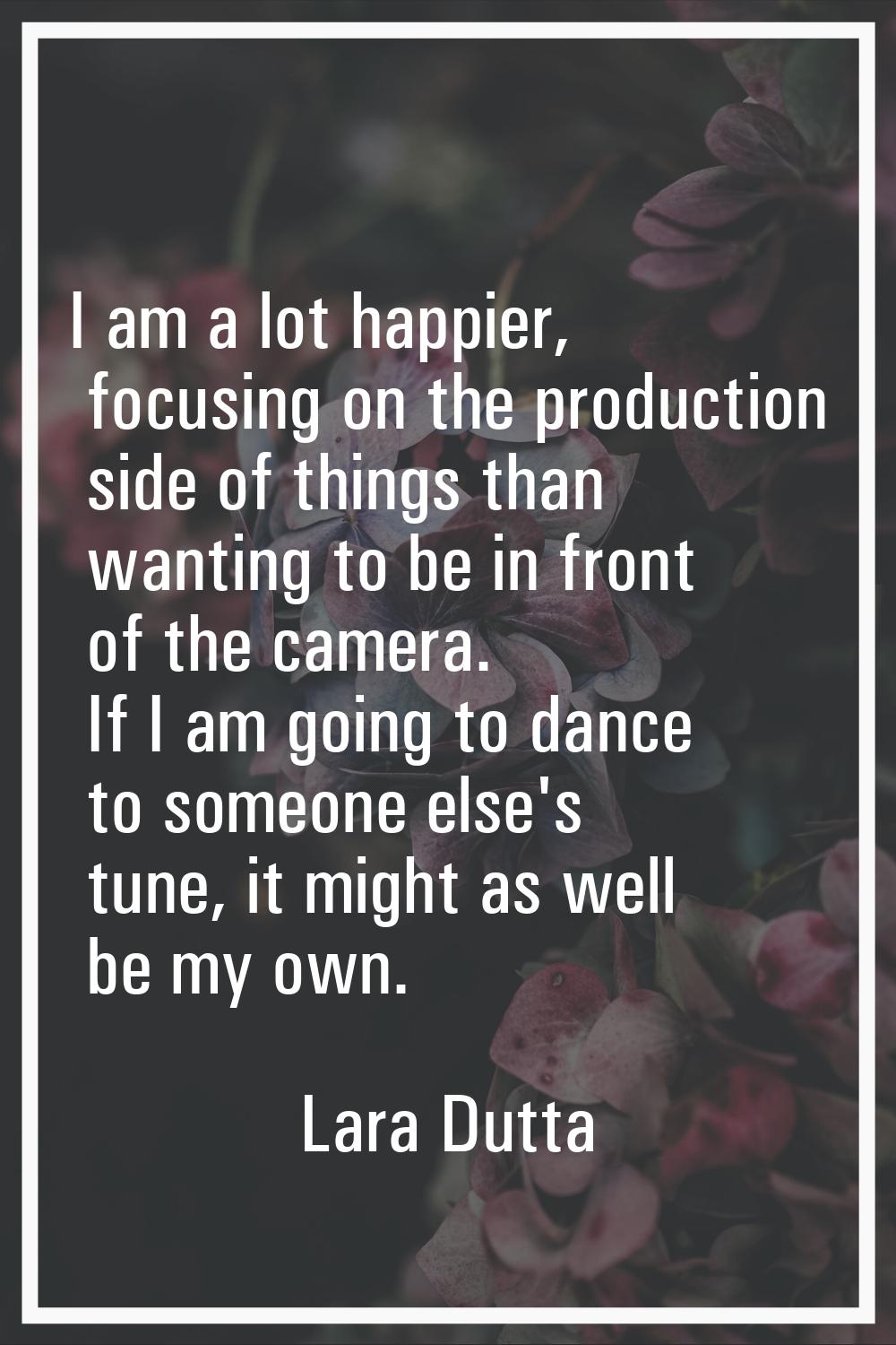 I am a lot happier, focusing on the production side of things than wanting to be in front of the ca