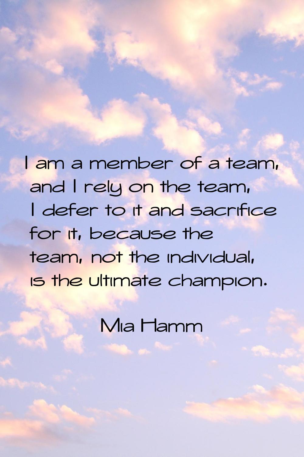 I am a member of a team, and I rely on the team, I defer to it and sacrifice for it, because the te