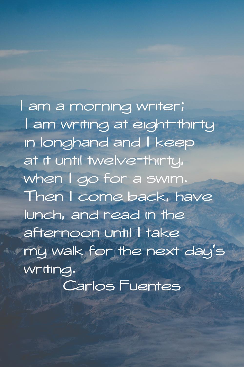 I am a morning writer; I am writing at eight-thirty in longhand and I keep at it until twelve-thirt