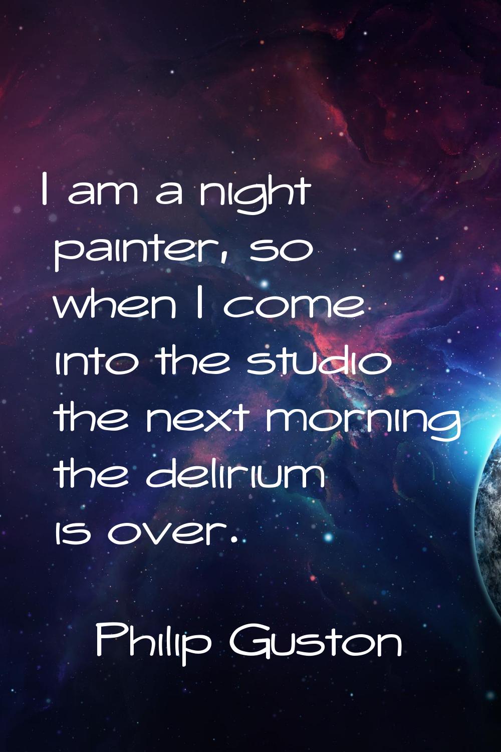 I am a night painter, so when I come into the studio the next morning the delirium is over.
