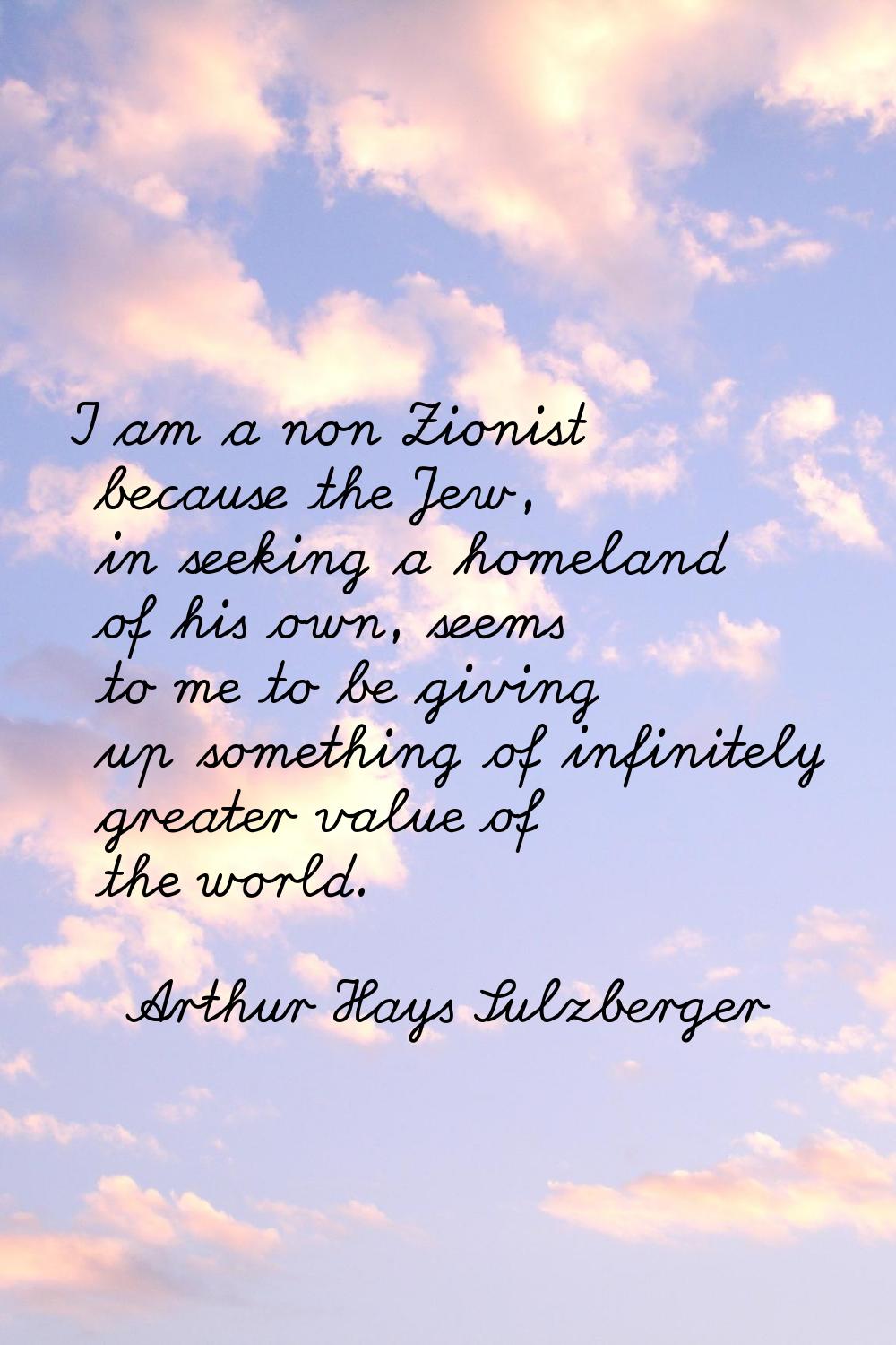 I am a non Zionist because the Jew, in seeking a homeland of his own, seems to me to be giving up s