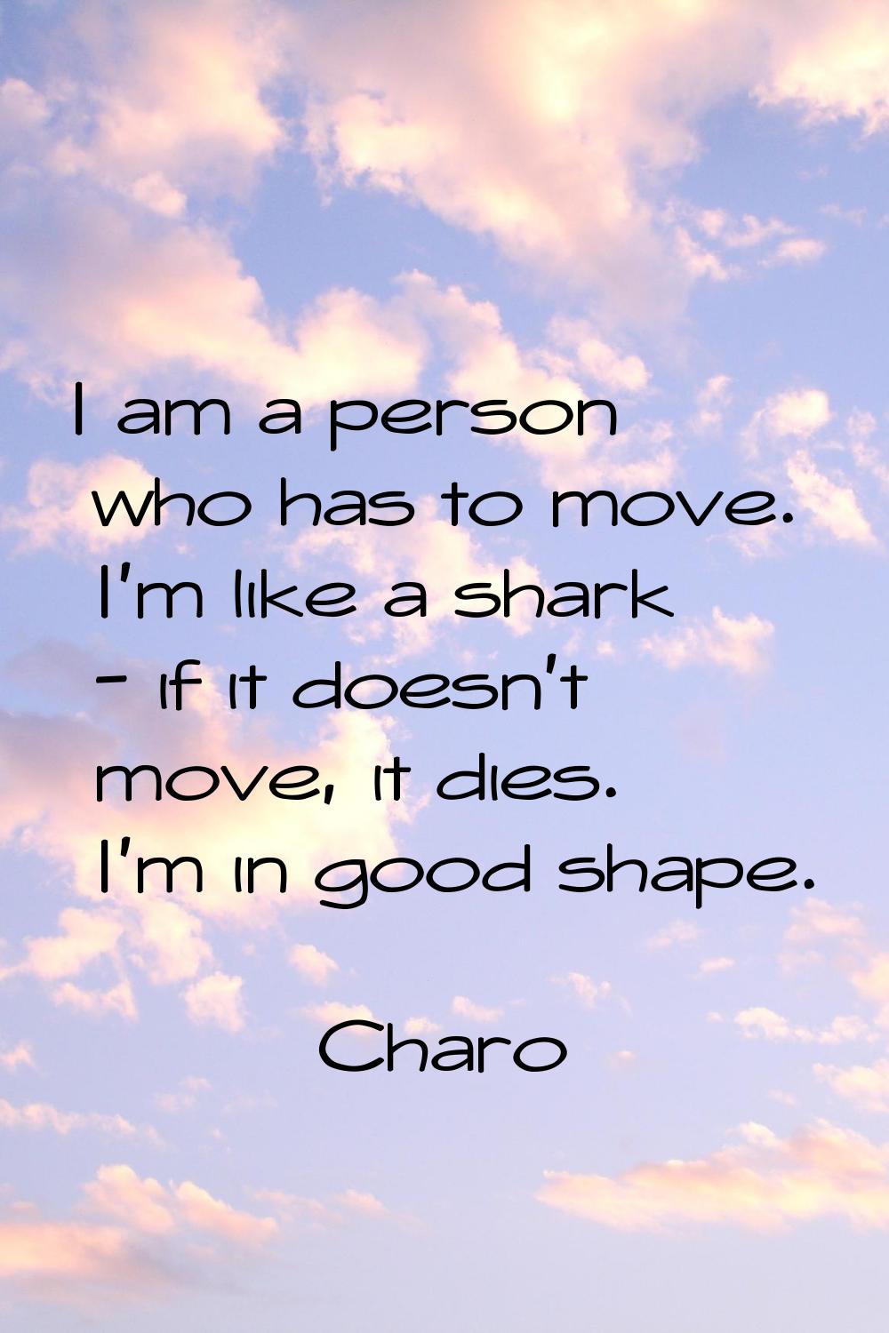 I am a person who has to move. I'm like a shark - if it doesn't move, it dies. I'm in good shape.