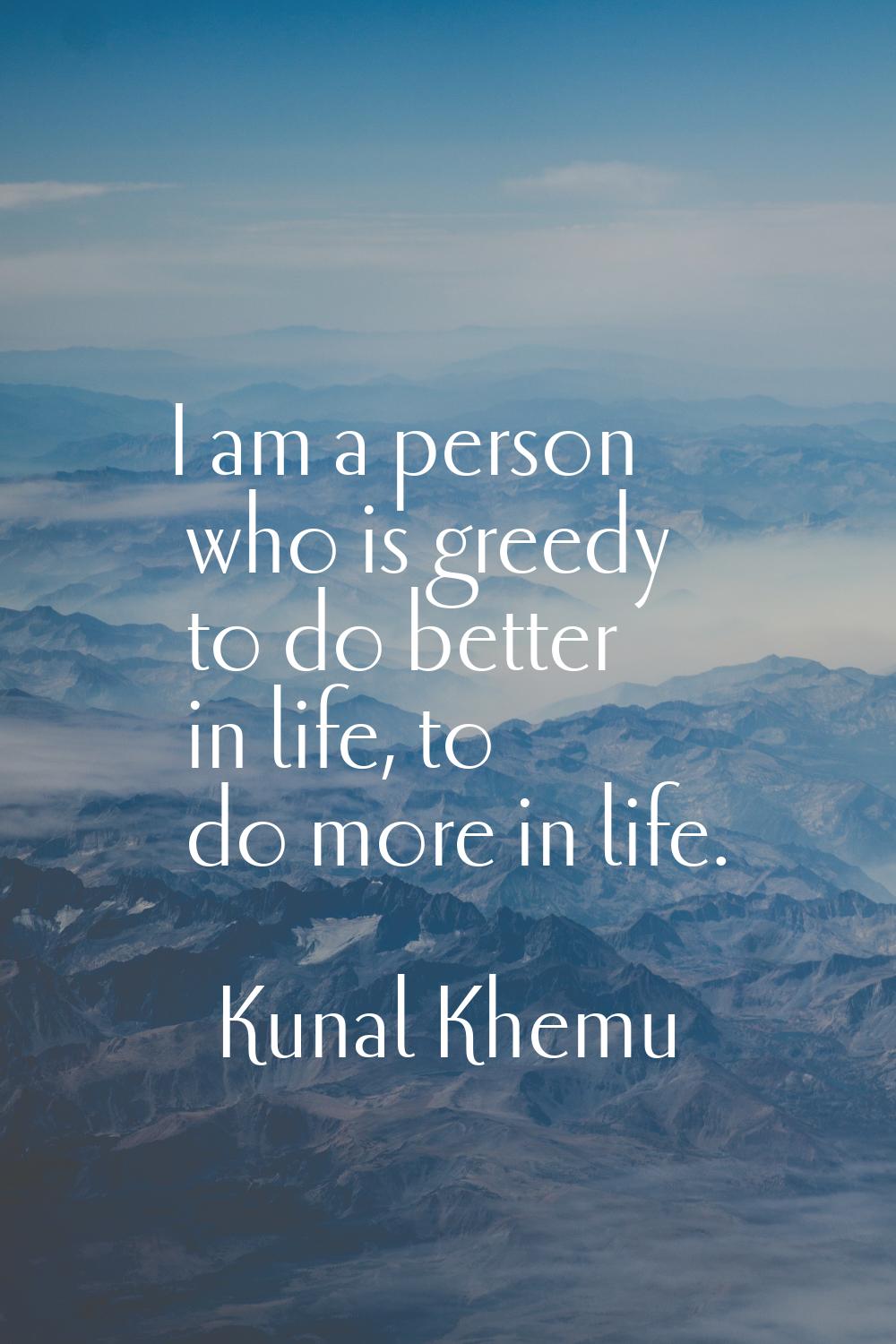 I am a person who is greedy to do better in life, to do more in life.