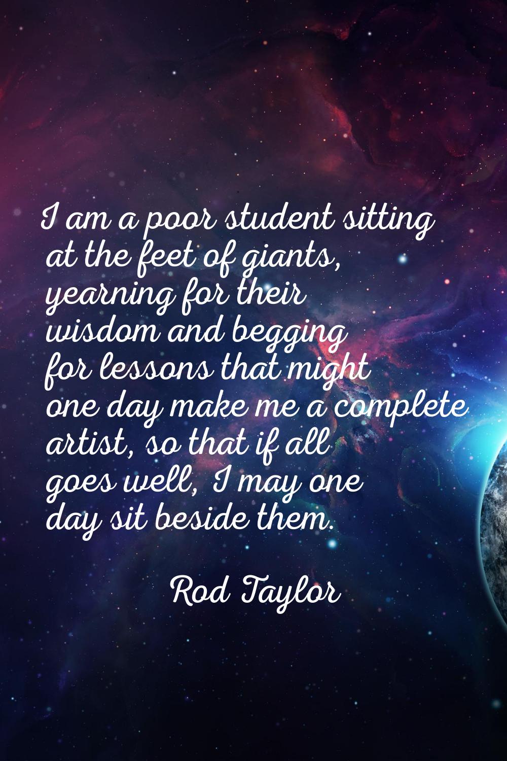 I am a poor student sitting at the feet of giants, yearning for their wisdom and begging for lesson