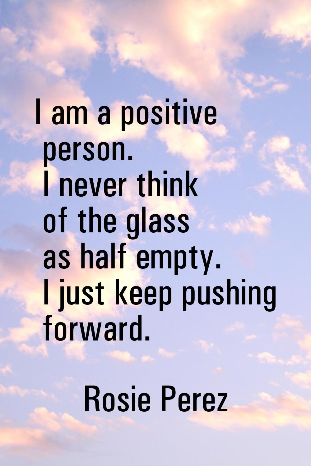 I am a positive person. I never think of the glass as half empty. I just keep pushing forward.