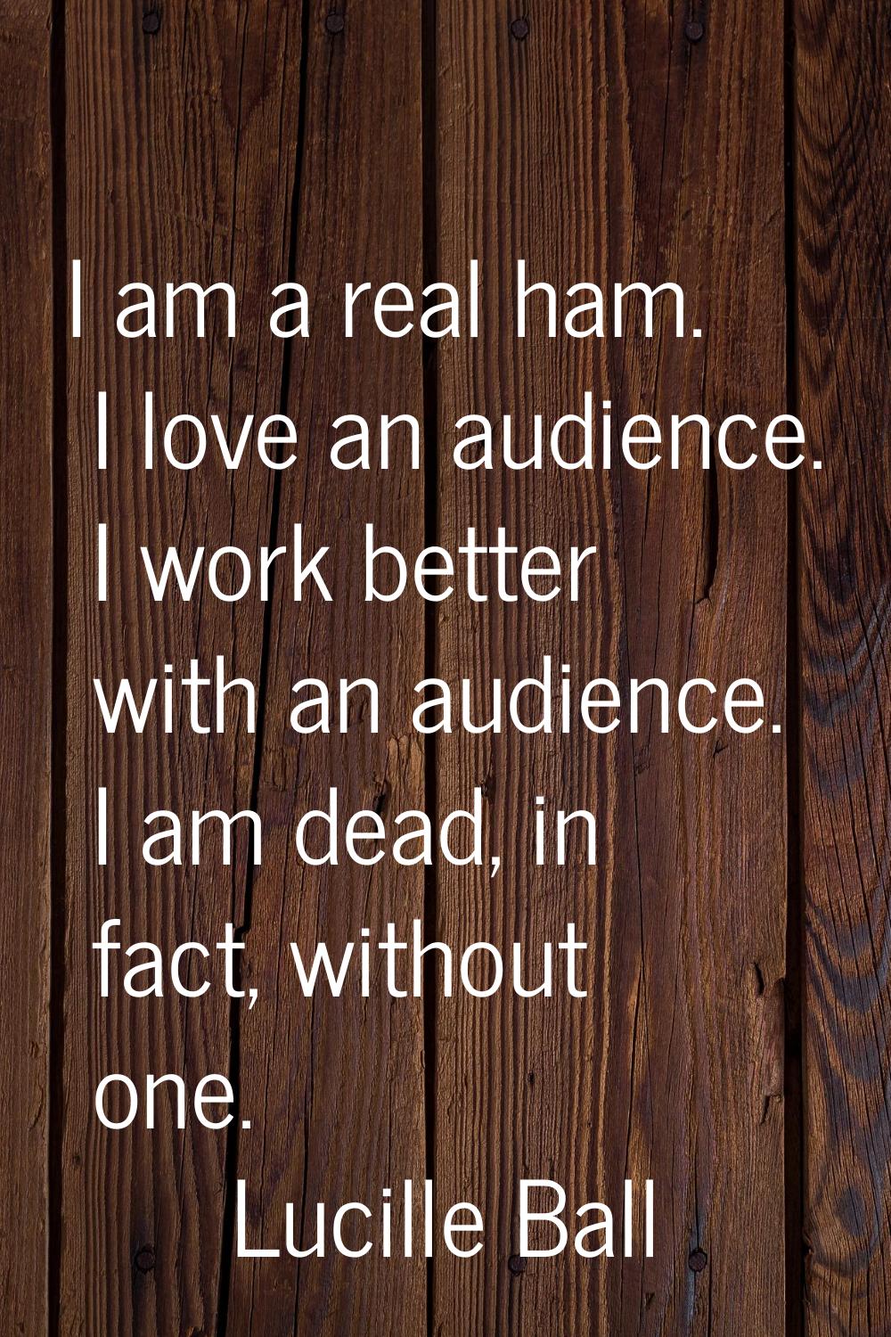 I am a real ham. I love an audience. I work better with an audience. I am dead, in fact, without on