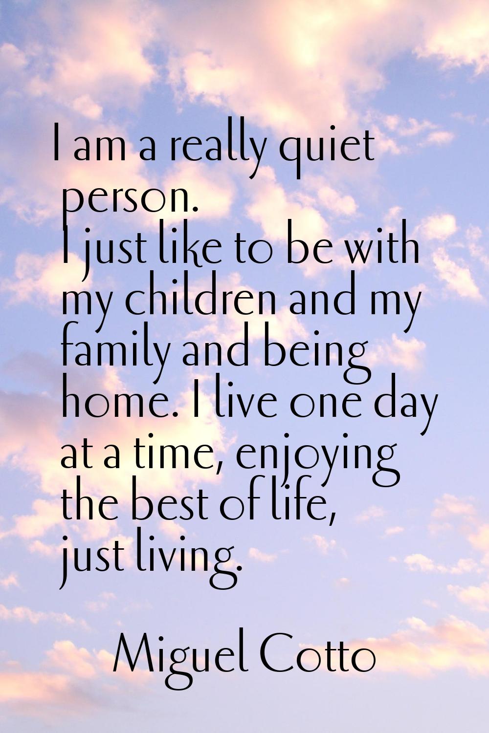 I am a really quiet person. I just like to be with my children and my family and being home. I live