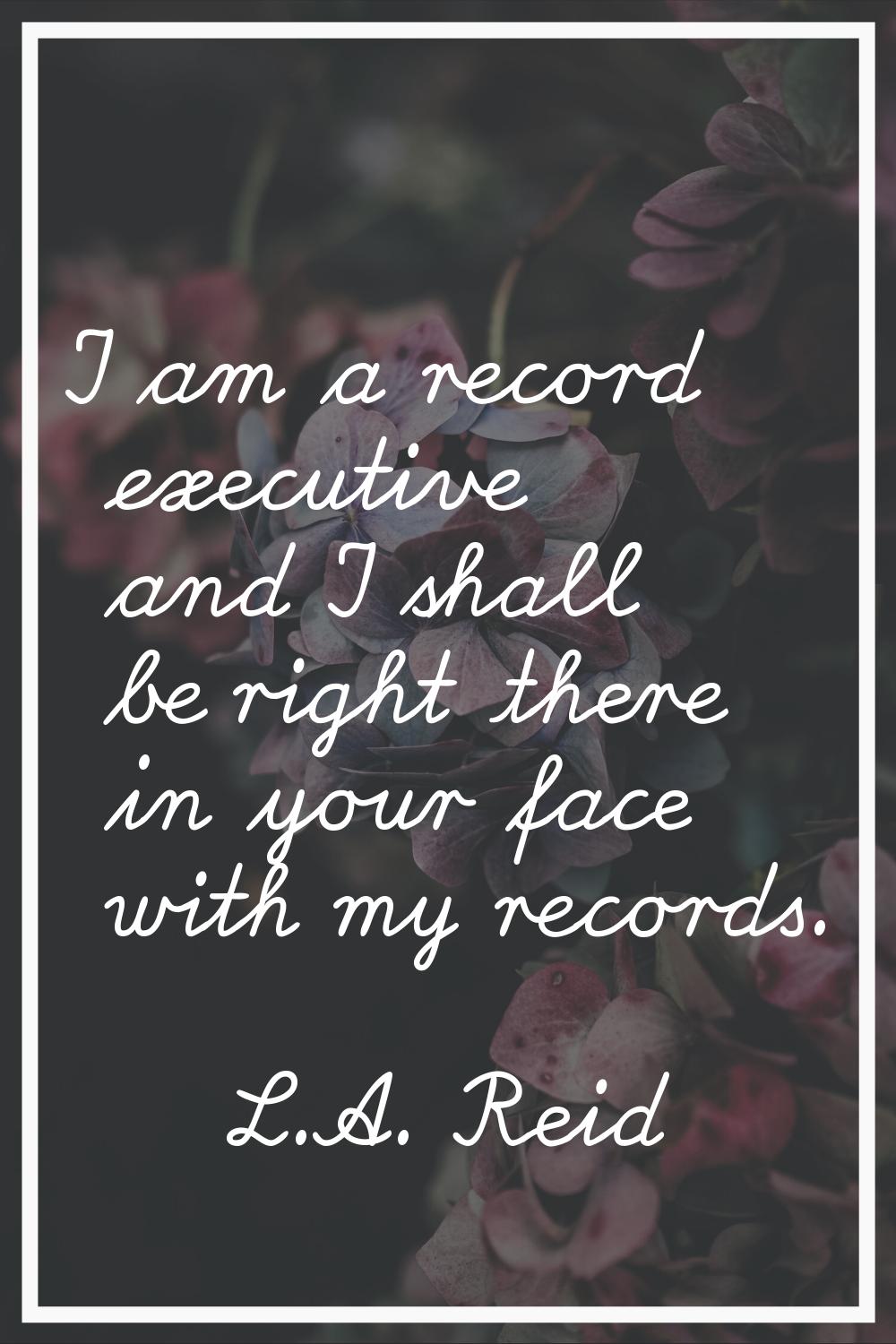 I am a record executive and I shall be right there in your face with my records.