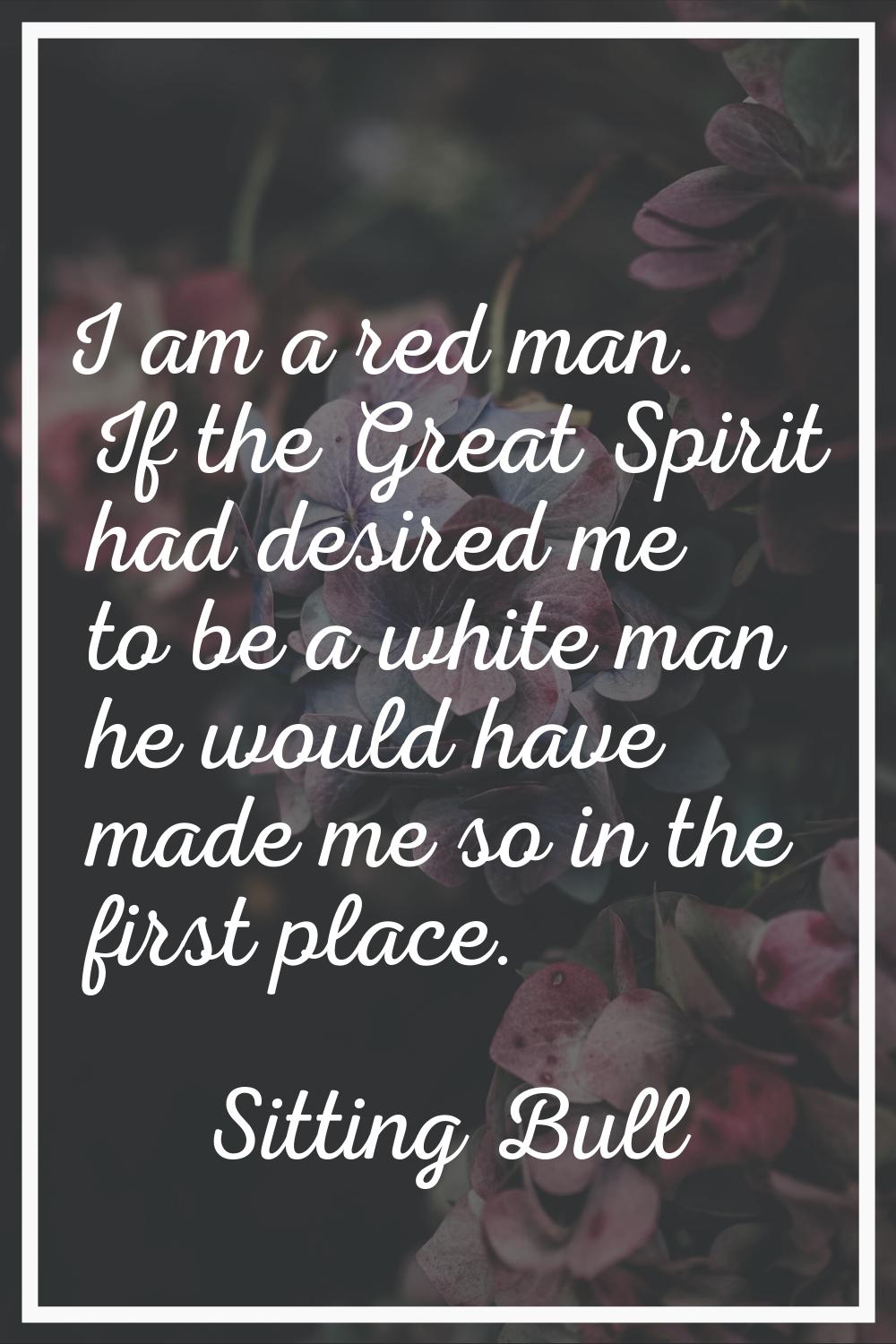I am a red man. If the Great Spirit had desired me to be a white man he would have made me so in th