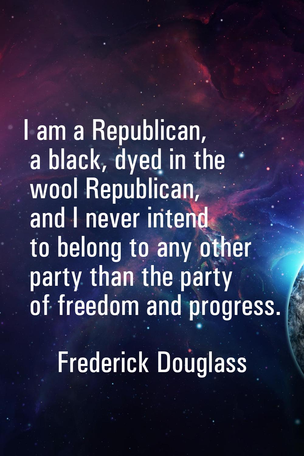 I am a Republican, a black, dyed in the wool Republican, and I never intend to belong to any other 