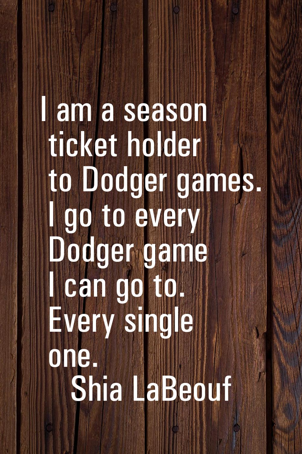 I am a season ticket holder to Dodger games. I go to every Dodger game I can go to. Every single on