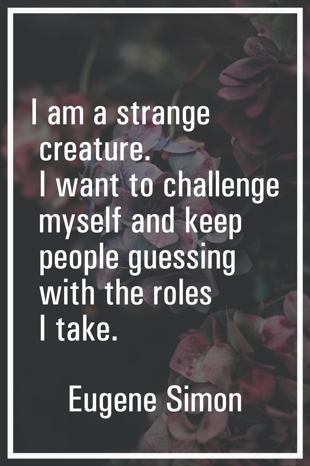 I am a strange creature. I want to challenge myself and keep people guessing with the roles I take.