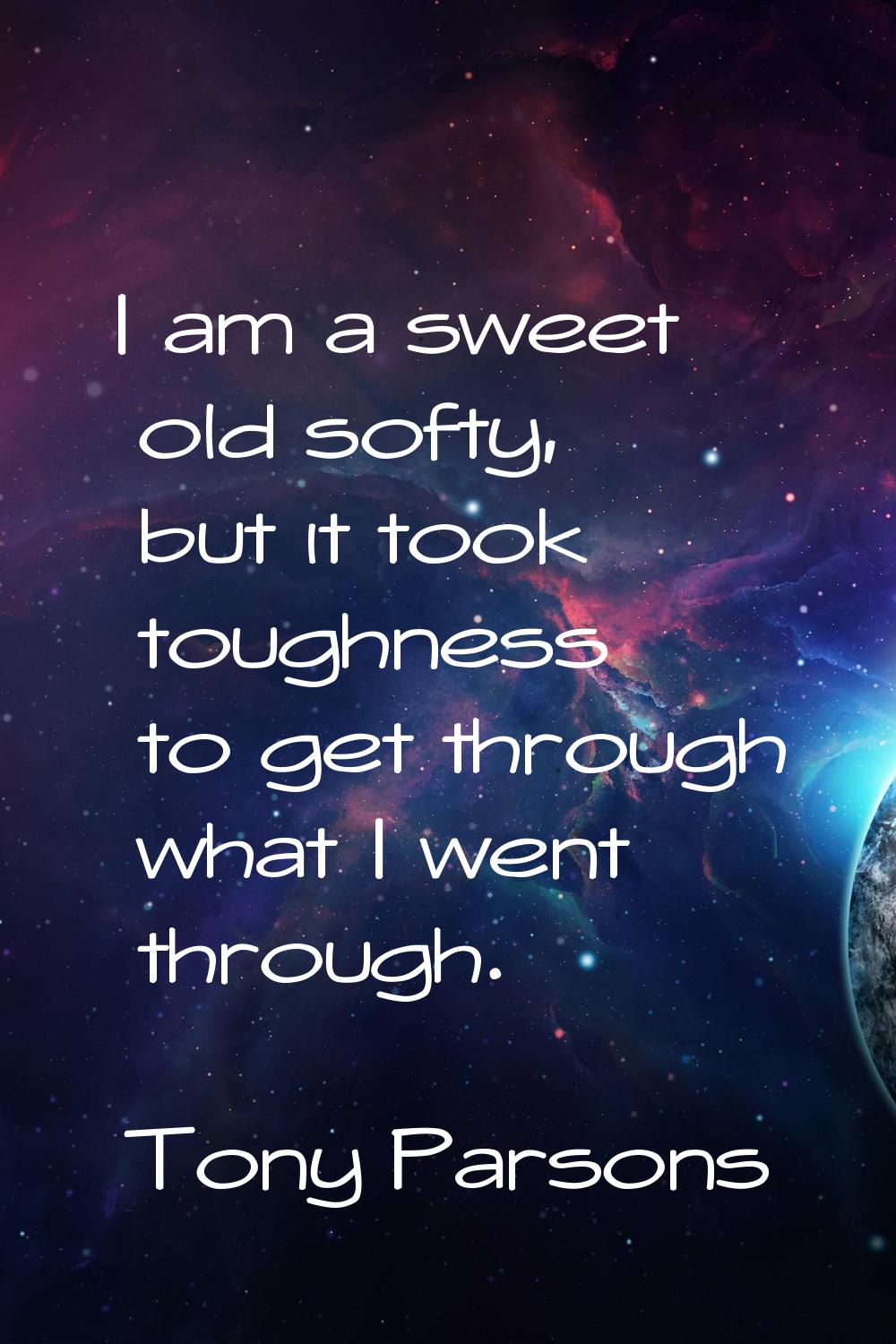 I am a sweet old softy, but it took toughness to get through what I went through.