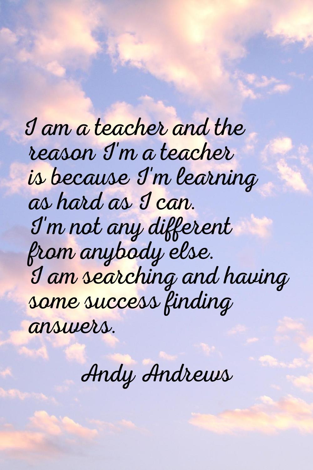 I am a teacher and the reason I'm a teacher is because I'm learning as hard as I can. I'm not any d