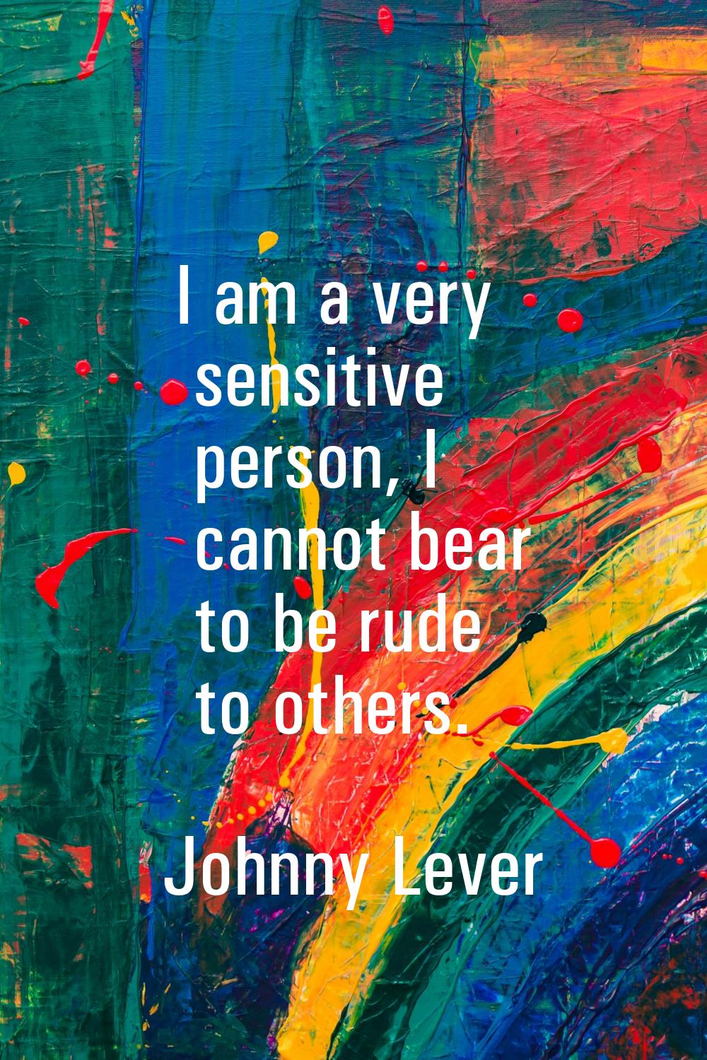 I am a very sensitive person, I cannot bear to be rude to others.