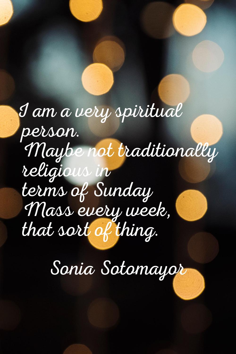 I am a very spiritual person. Maybe not traditionally religious in terms of Sunday Mass every week,