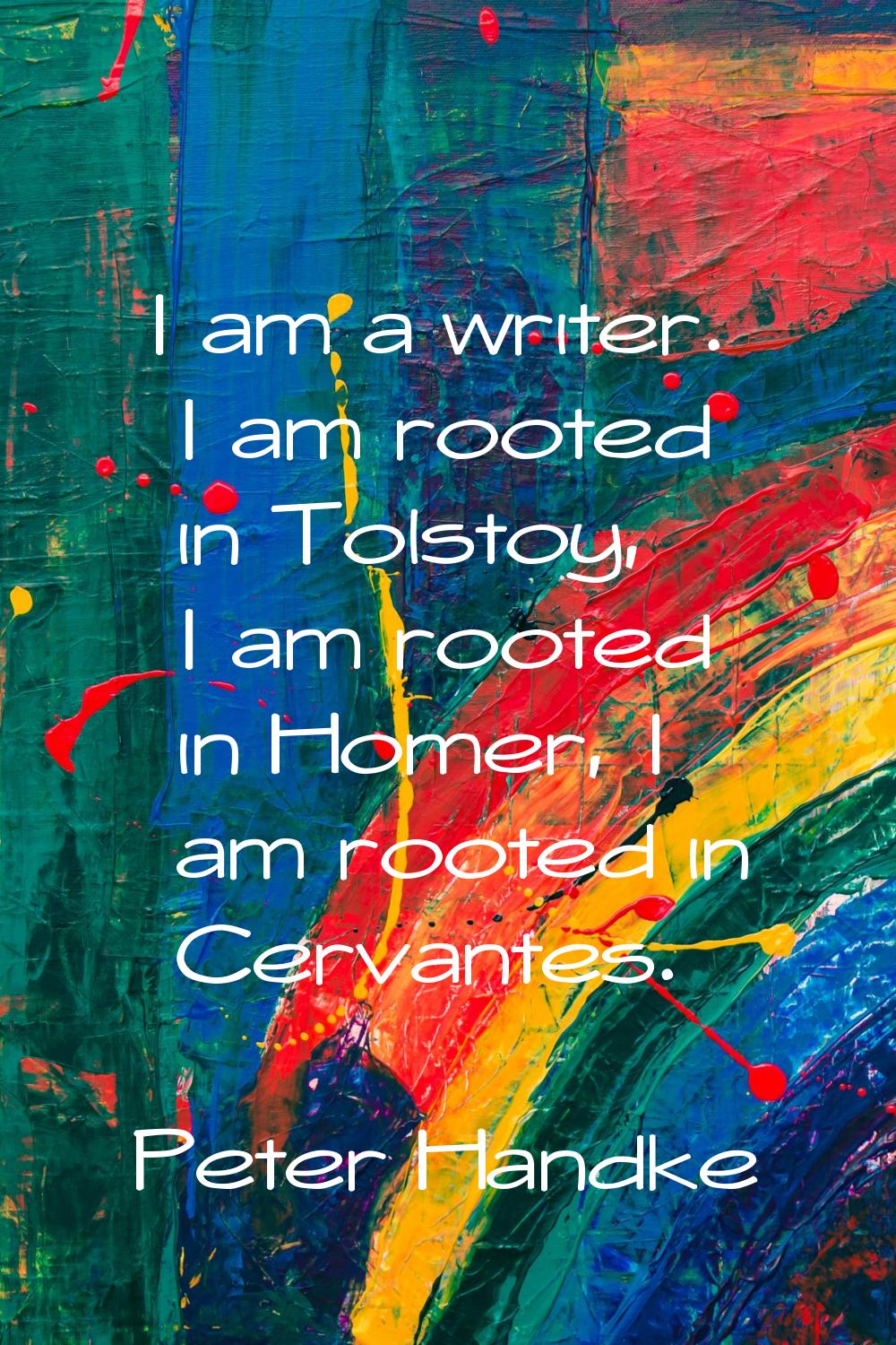 I am a writer. I am rooted in Tolstoy, I am rooted in Homer, I am rooted in Cervantes.