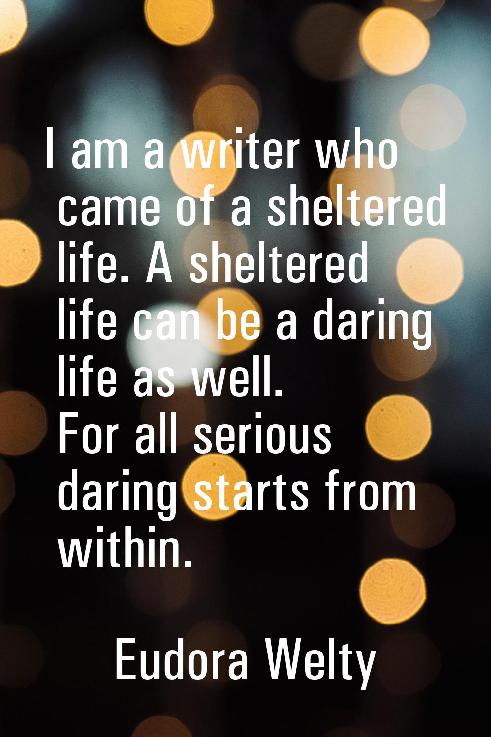 I am a writer who came of a sheltered life. A sheltered life can be a daring life as well. For all 