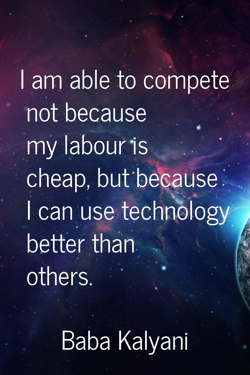 I am able to compete not because my labour is cheap, but because I can use technology better than o