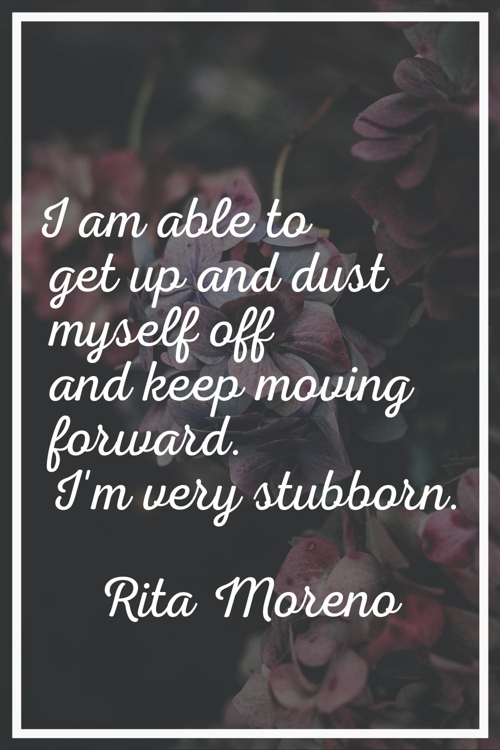 I am able to get up and dust myself off and keep moving forward. I'm very stubborn.
