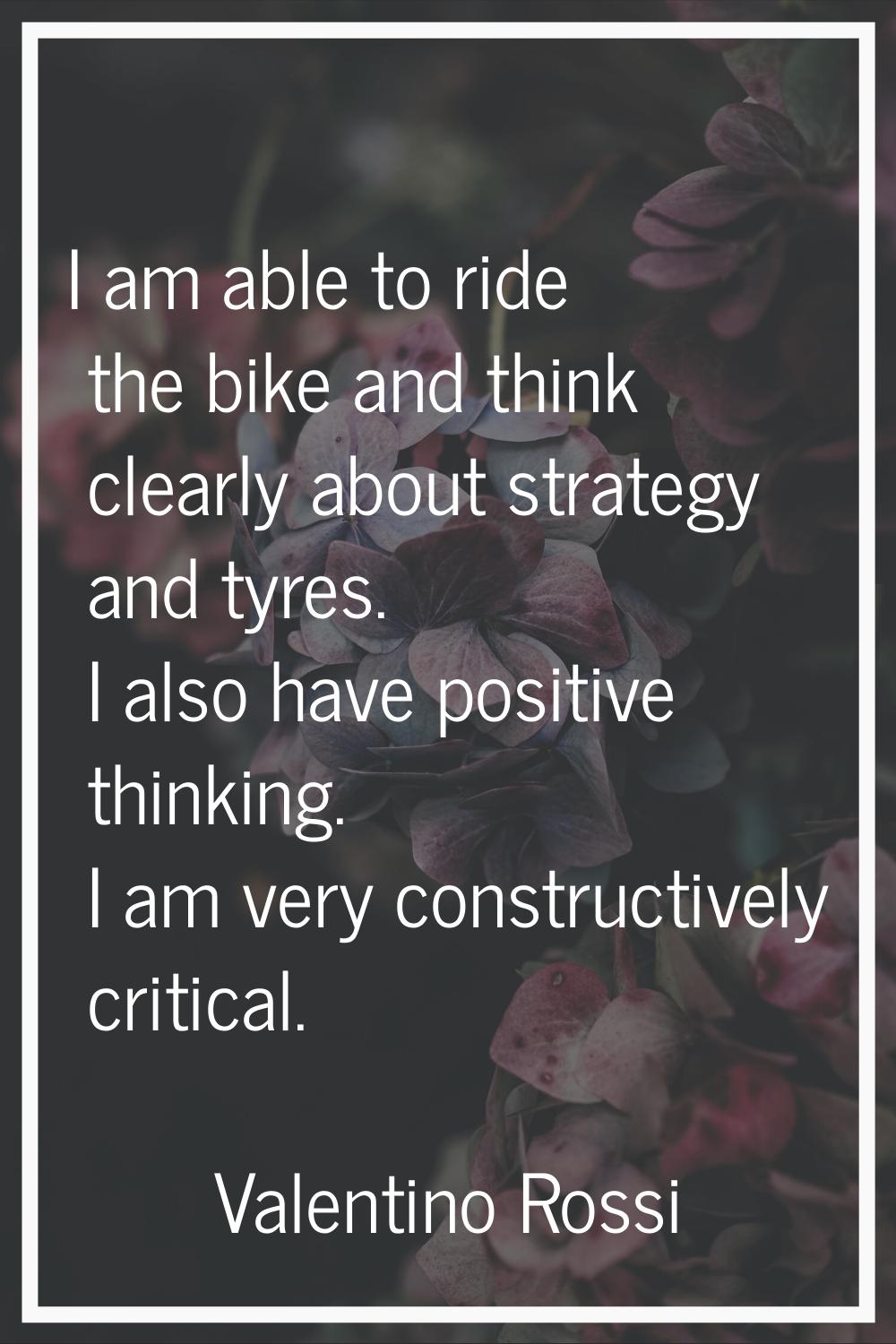 I am able to ride the bike and think clearly about strategy and tyres. I also have positive thinkin
