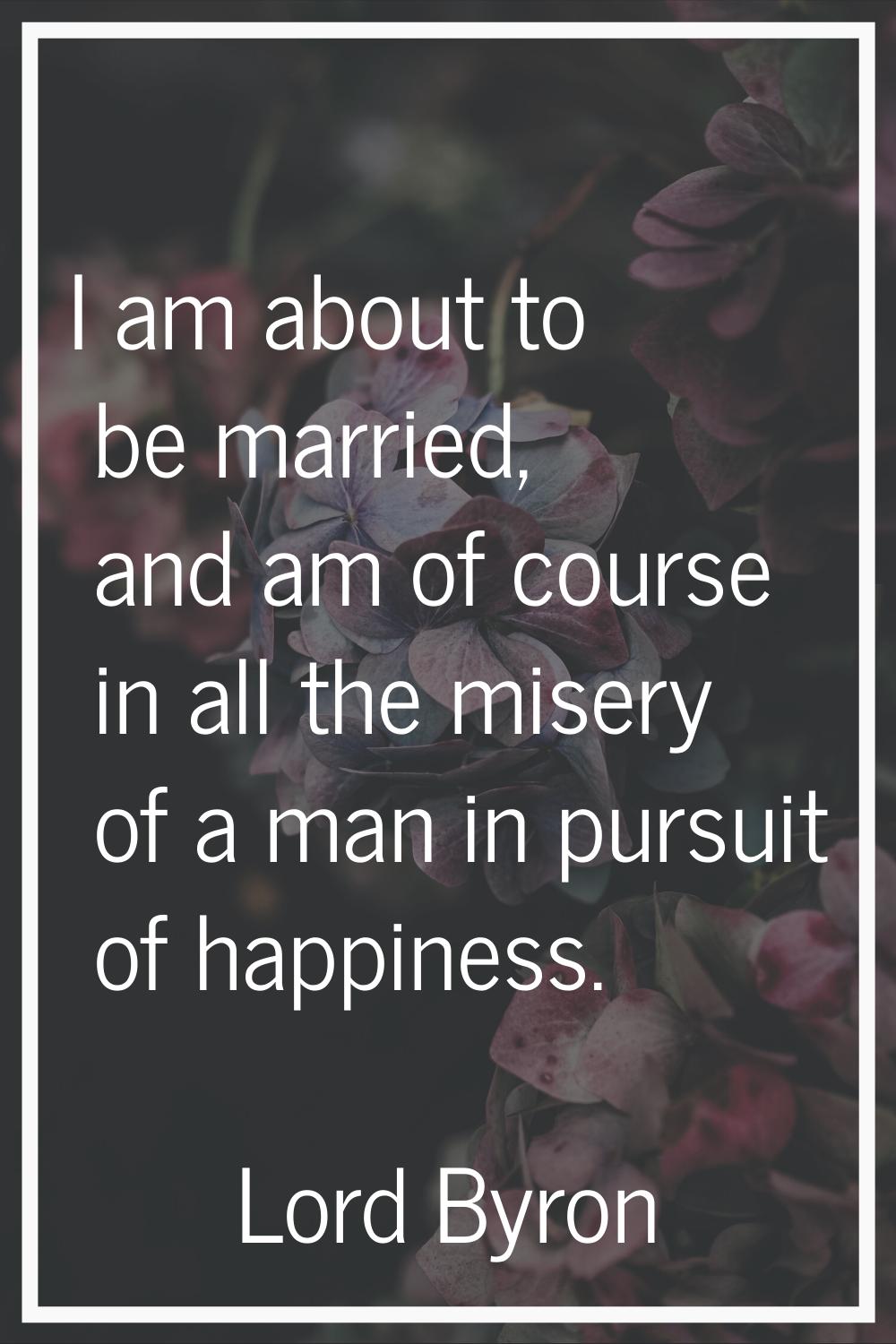 I am about to be married, and am of course in all the misery of a man in pursuit of happiness.