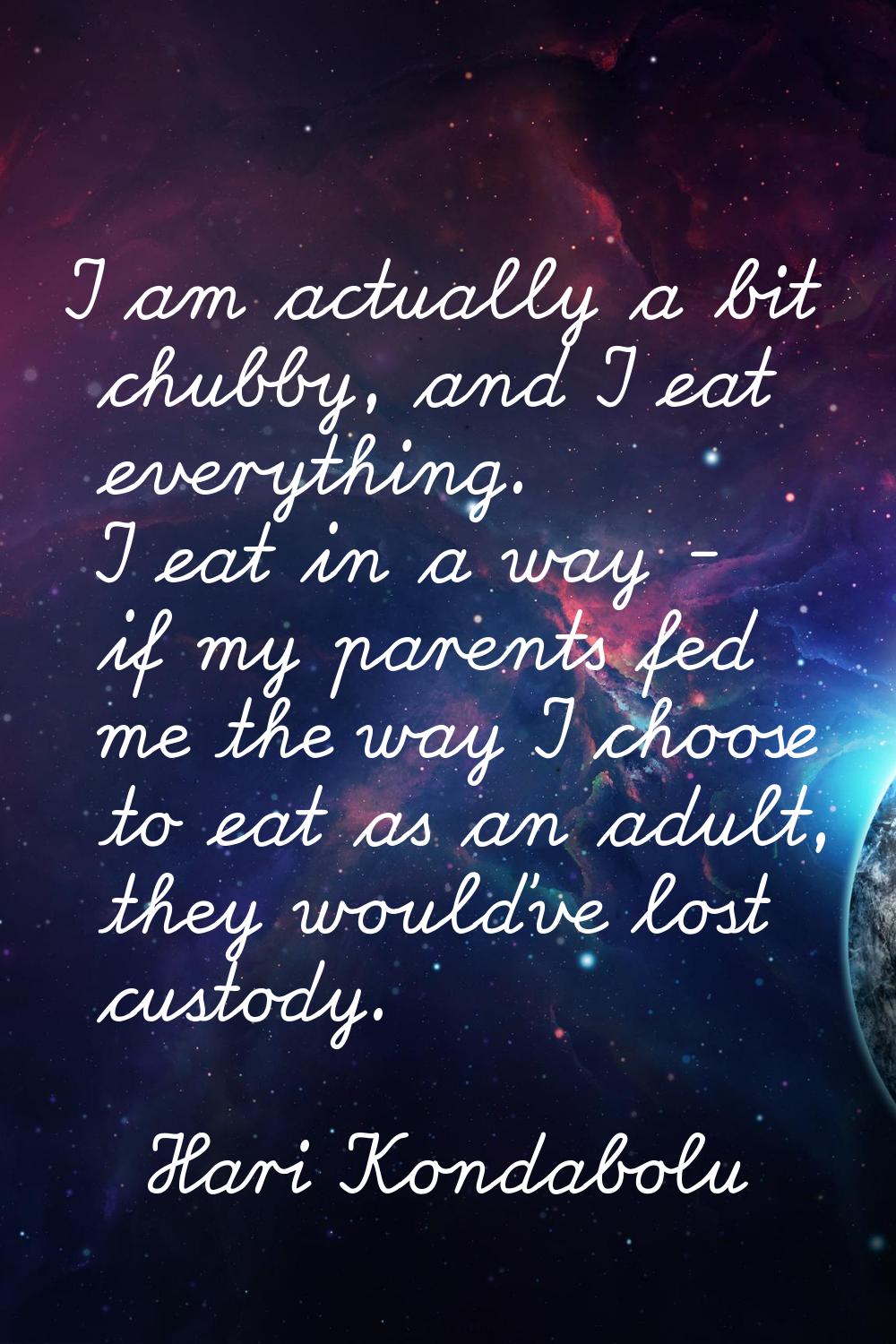 I am actually a bit chubby, and I eat everything. I eat in a way - if my parents fed me the way I c