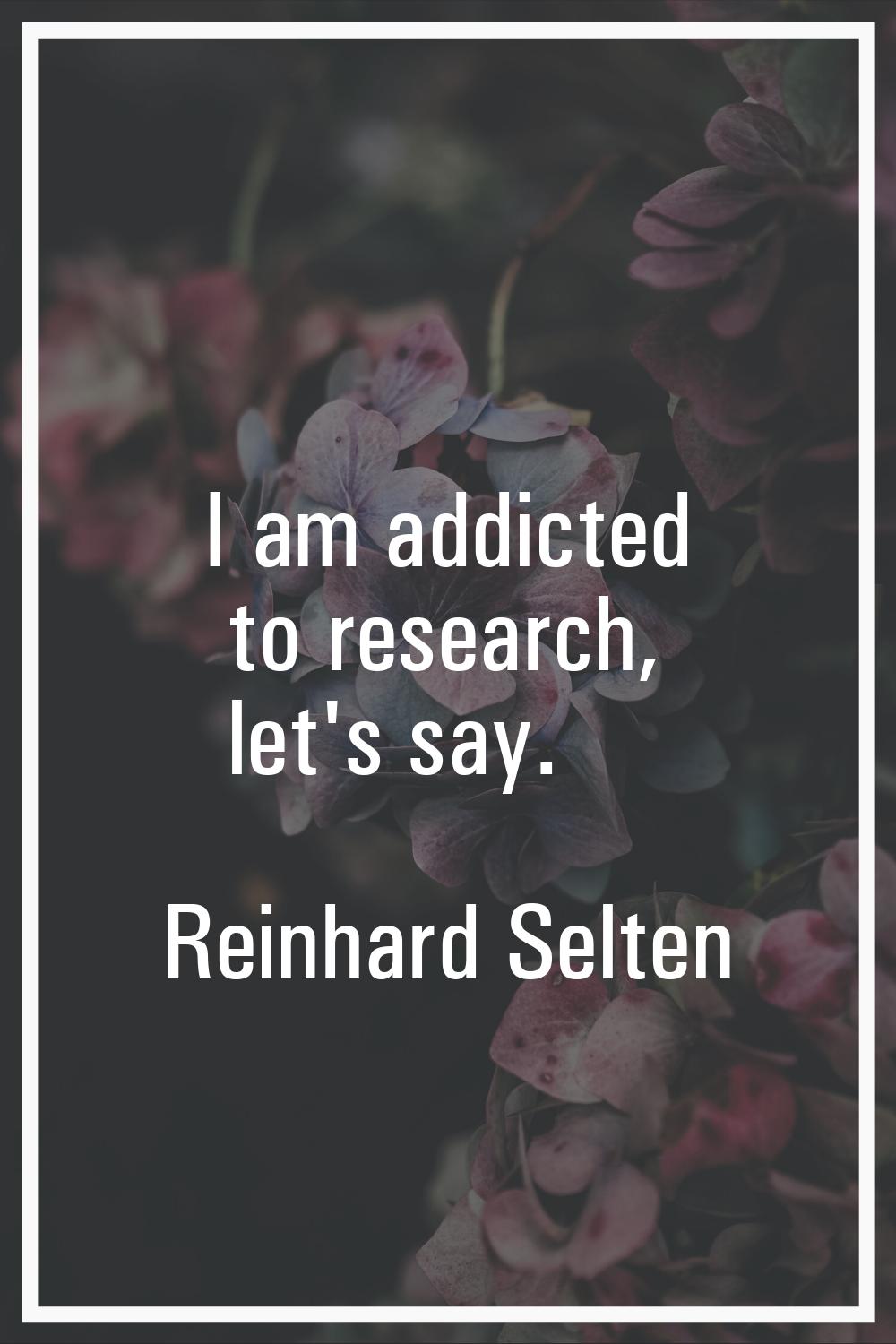 I am addicted to research, let's say.