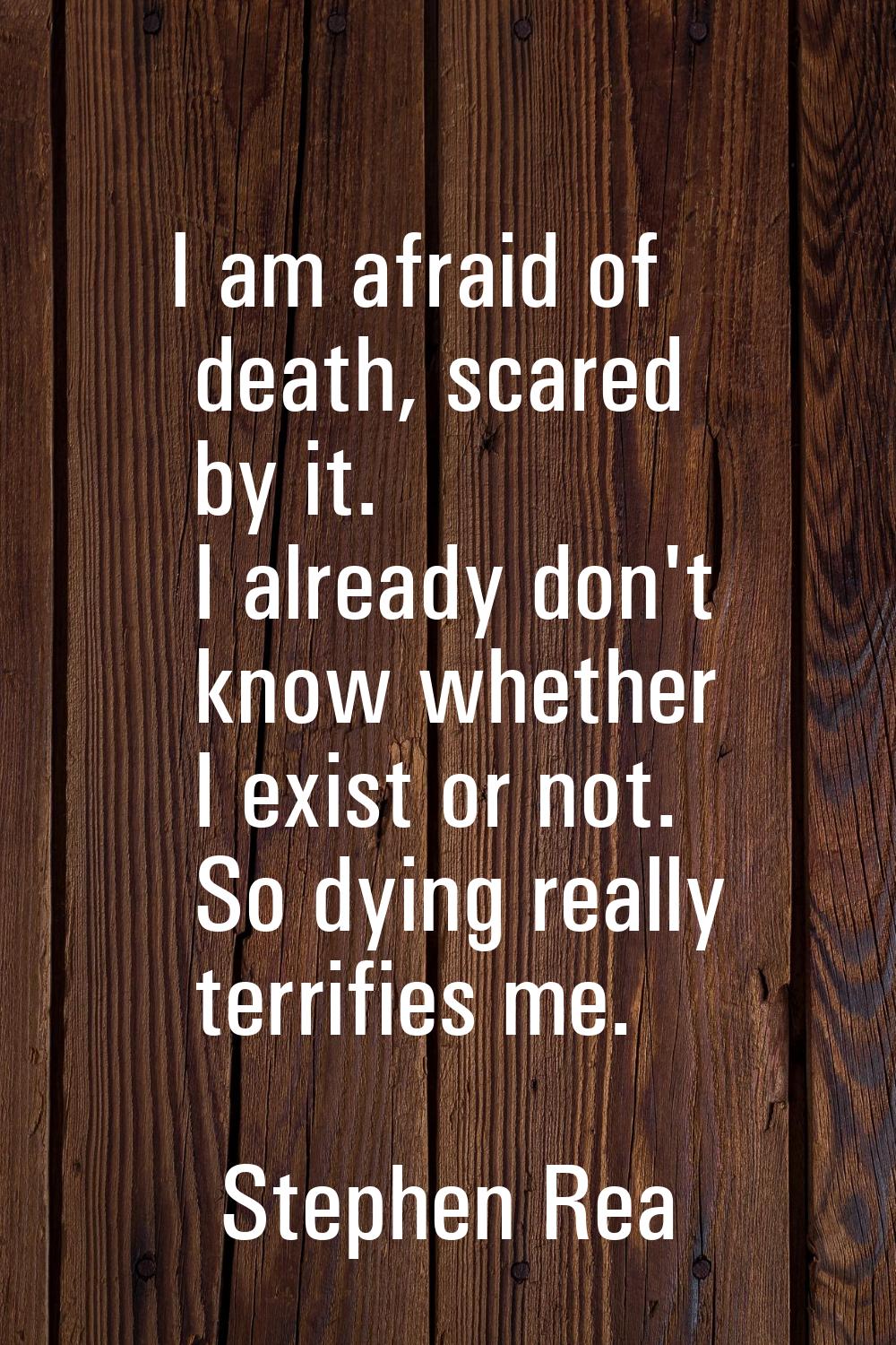 I am afraid of death, scared by it. I already don't know whether I exist or not. So dying really te