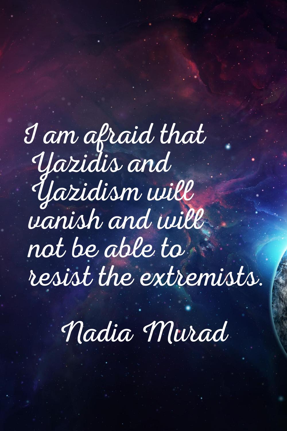 I am afraid that Yazidis and Yazidism will vanish and will not be able to resist the extremists.